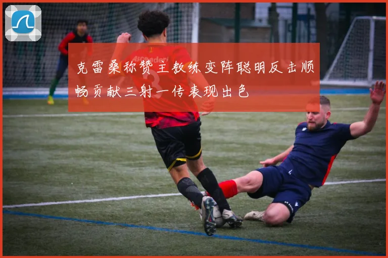 克雷桑称赞主教练变阵聪明反击顺畅贡献三射一传表现出色