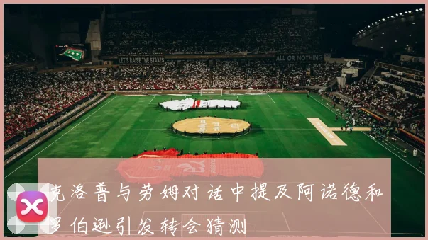 克洛普与劳姆对话中提及阿诺德和罗伯逊引发转会猜测