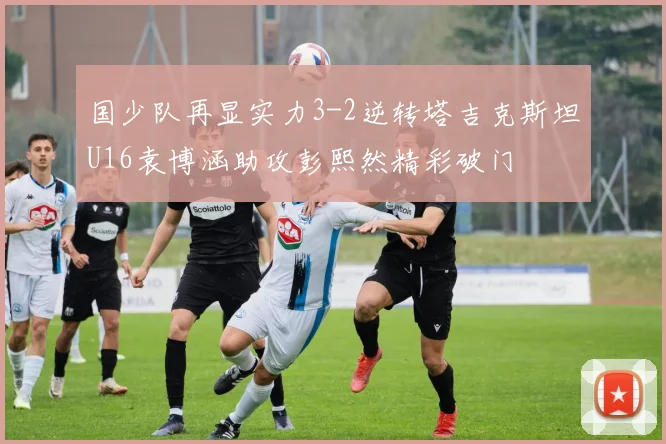 国少队再显实力3-2逆转塔吉克斯坦U16袁博涵助攻彭熙然精彩破门