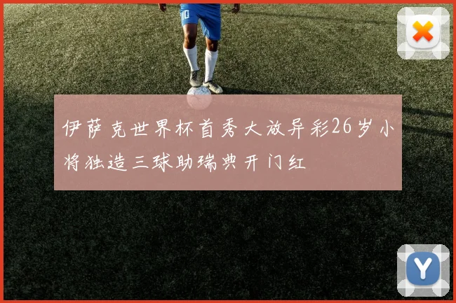 伊萨克世界杯首秀大放异彩26岁小将独造三球助瑞典开门红