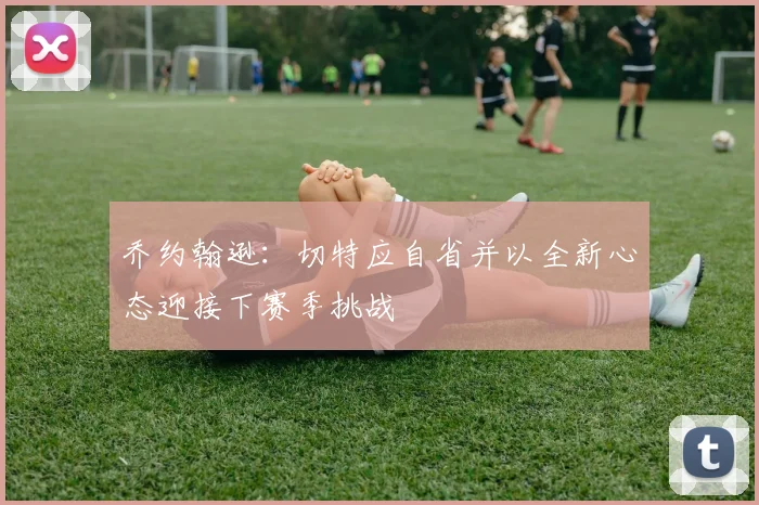 乔约翰逊：切特应自省并以全新心态迎接下赛季挑战