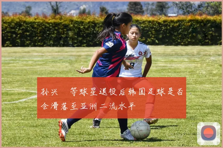 孙兴慜等球星退役后韩国足球是否会滑落至亚洲二流水平