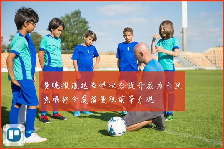 曼晚报道达洛特状态提升成为卡里克福将今夏留曼联前景乐观
