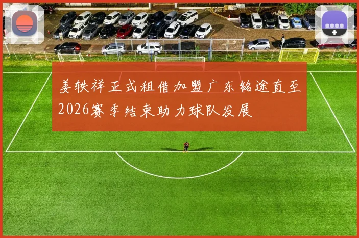 姜轶祥正式租借加盟广东铭途直至2026赛季结束助力球队发展