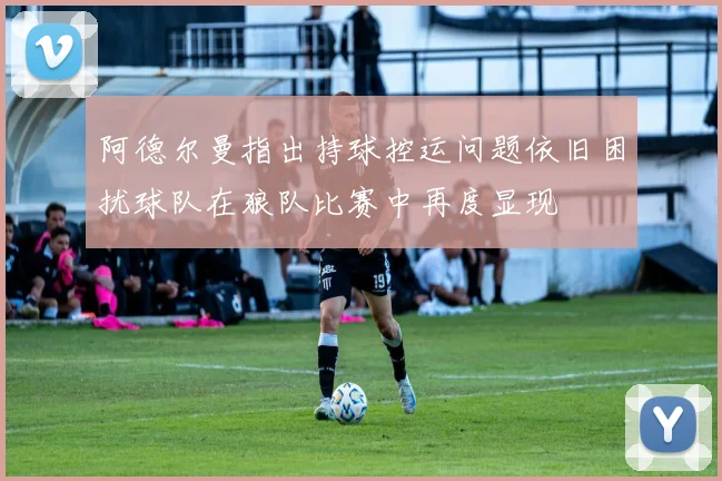 阿德尔曼指出持球控运问题依旧困扰球队在狼队比赛中再度显现