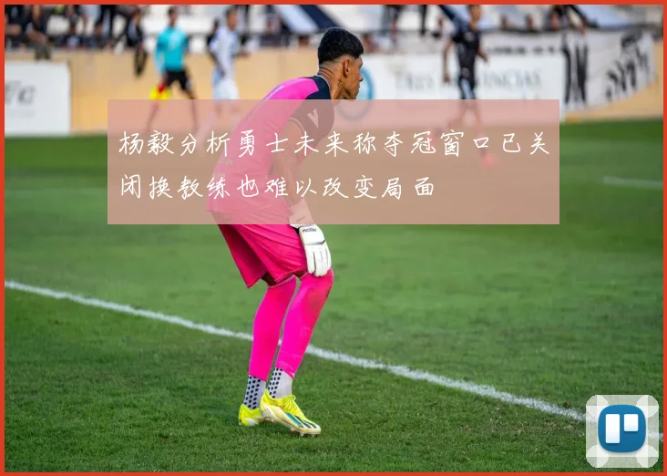 杨毅分析勇士未来称夺冠窗口已关闭换教练也难以改变局面