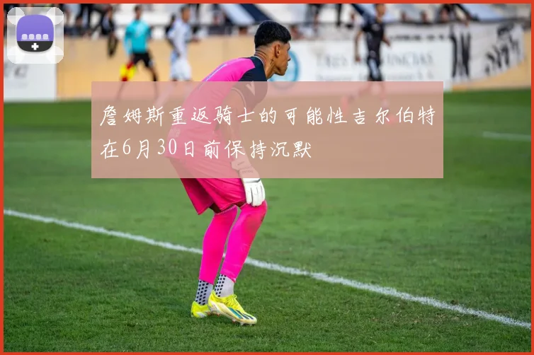 詹姆斯重返骑士的可能性吉尔伯特在6月30日前保持沉默