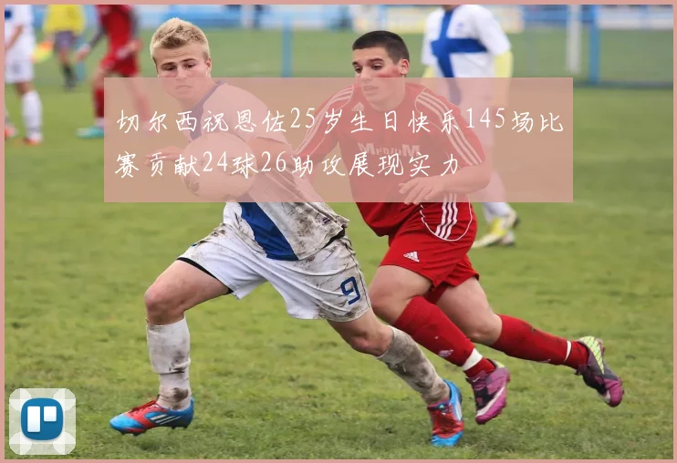 切尔西祝恩佐25岁生日快乐145场比赛贡献24球26助攻展现实力