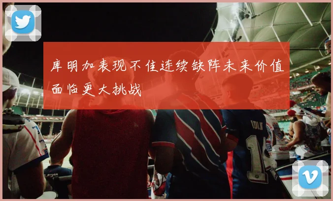库明加表现不佳连续缺阵未来价值面临更大挑战