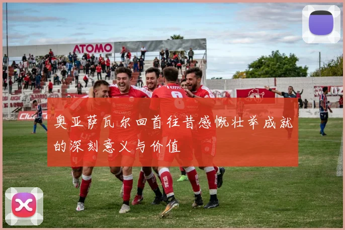 奥亚萨瓦尔回首往昔感慨壮举成就的深刻意义与价值