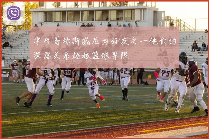 字母哥称斯威尼为好友之一他们的深厚关系超越篮球界限
