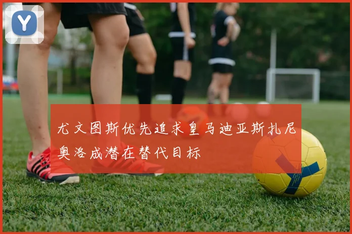 尤文图斯优先追求皇马迪亚斯扎尼奥洛成潜在替代目标