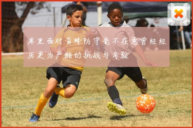 库里面对黄蜂防守毫不在意曾经经历更为严酷的挑战与考验