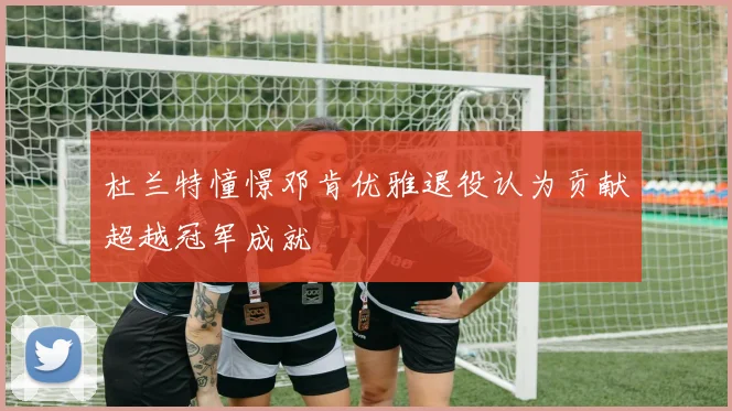 杜兰特憧憬邓肯优雅退役认为贡献超越冠军成就